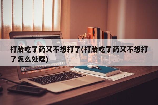 意外怀孕怎么买流产药打胎吃了药又不想打了(打胎吃了药又不想打了怎么处理)