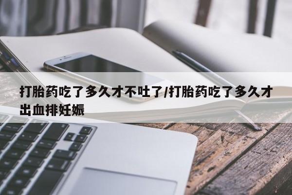 意外怀孕怎么买流产药打胎药吃了多久才不吐了/打胎药吃了多久才出血排妊娠