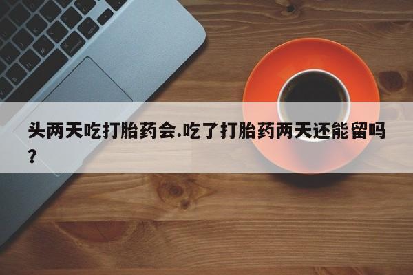意外怀孕怎么买流产药头两天吃打胎药会.吃了打胎药两天还能留吗？