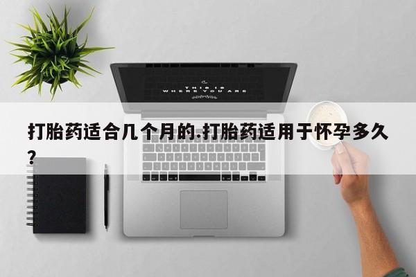 意外怀孕怎么买流产药打胎药适合几个月的.打胎药适用于怀孕多久？