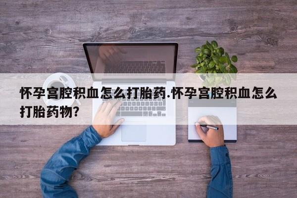 意外怀孕怎么买流产药怀孕宫腔积血怎么打胎药.怀孕宫腔积血怎么打胎药物？