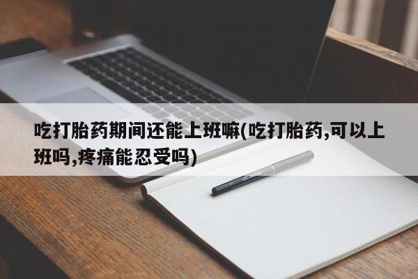 意外怀孕怎么买流产药吃打胎药期间还能上班嘛(吃打胎药,可以上班吗,疼痛能忍受吗)