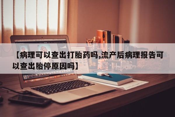 意外怀孕怎么买流产药【病理可以查出打胎药吗,流产后病理报告可以查出胎停原因吗】