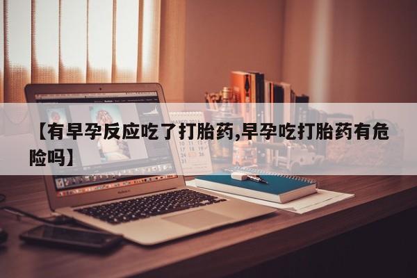 意外怀孕怎么买流产药【有早孕反应吃了打胎药,早孕吃打胎药有危险吗】