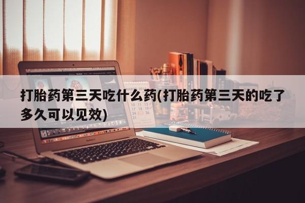 意外怀孕怎么买流产药打胎药第三天吃什么药(打胎药第三天的吃了多久可以见效)