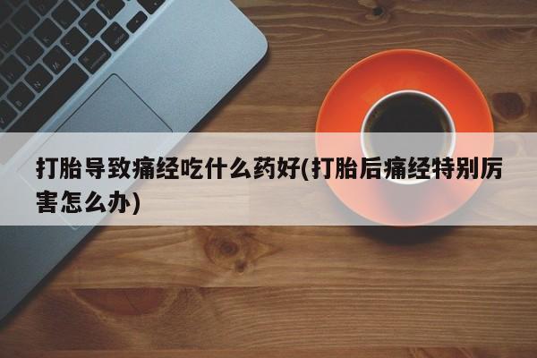意外怀孕怎么买流产药打胎导致痛经吃什么药好(打胎后痛经特别厉害怎么办)