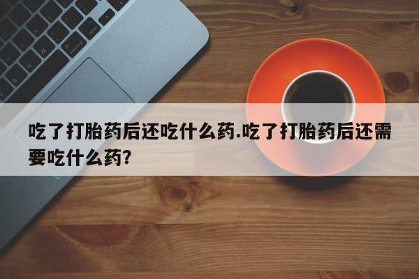 意外怀孕怎么买流产药吃了打胎药后还吃什么药.吃了打胎药后还需要吃什么药？