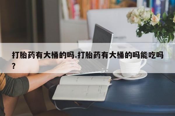 意外怀孕怎么买流产药打胎药有大桶的吗.打胎药有大桶的吗能吃吗？