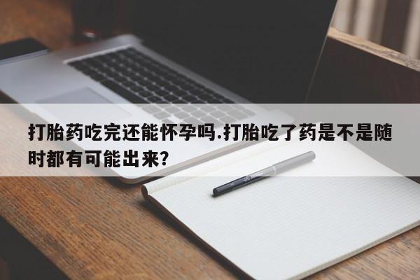 意外怀孕怎么买流产药打胎药吃完还能怀孕吗.打胎吃了药是不是随时都有可能出来？