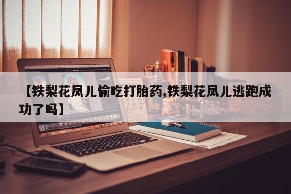 意外怀孕怎么买流产药【铁梨花凤儿偷吃打胎药,铁梨花凤儿逃跑成功了吗】