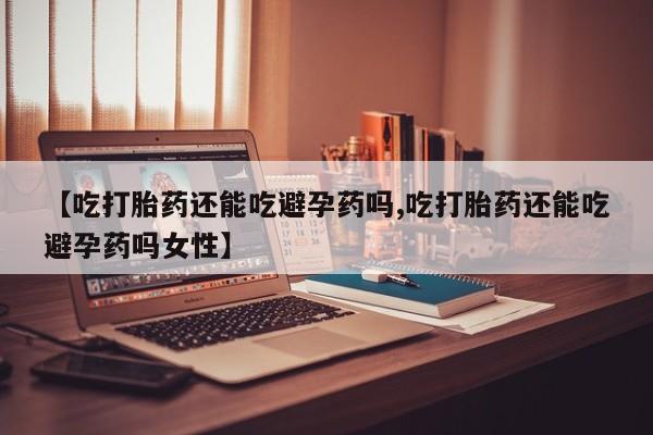 意外怀孕怎么买流产药【吃打胎药还能吃避孕药吗,吃打胎药还能吃避孕药吗女性】