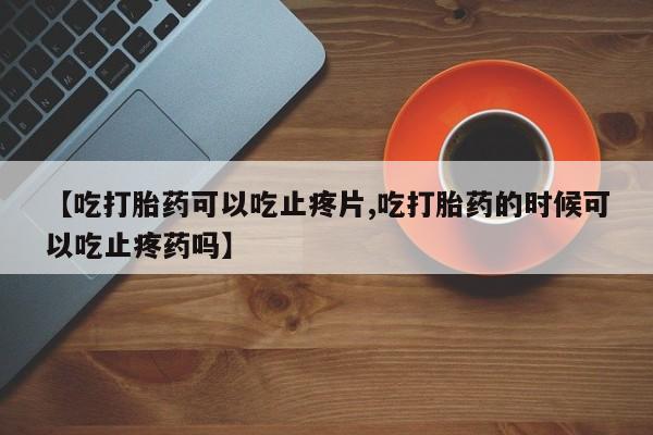 意外怀孕怎么买流产药【吃打胎药可以吃止疼片,吃打胎药的时候可以吃止疼药吗】