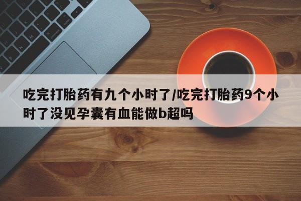 意外怀孕怎么买流产药吃完打胎药有九个小时了/吃完打胎药9个小时了没见孕囊有血能做b超吗