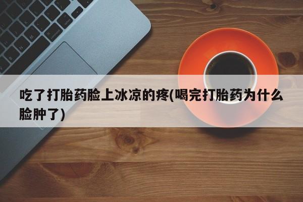 意外怀孕怎么买流产药吃了打胎药脸上冰凉的疼(喝完打胎药为什么脸肿了)