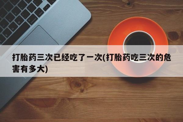 意外怀孕怎么买流产药打胎药三次已经吃了一次(打胎药吃三次的危害有多大)