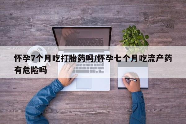 意外怀孕怎么买流产药怀孕7个月吃打胎药吗/怀孕七个月吃流产药有危险吗
