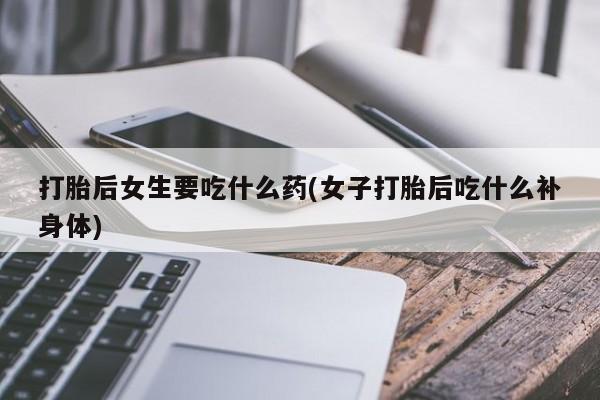 意外怀孕怎么买流产药打胎后女生要吃什么药(女子打胎后吃什么补身体)