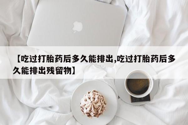 意外怀孕怎么买流产药【吃过打胎药后多久能排出,吃过打胎药后多久能排出残留物】