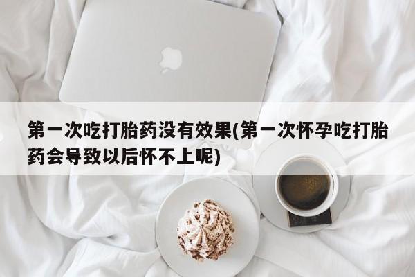 意外怀孕怎么买流产药第一次吃打胎药没有效果(第一次怀孕吃打胎药会导致以后怀不上呢)