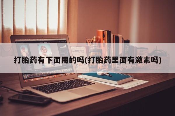 意外怀孕怎么买流产药打胎药有下面用的吗(打胎药里面有激素吗)