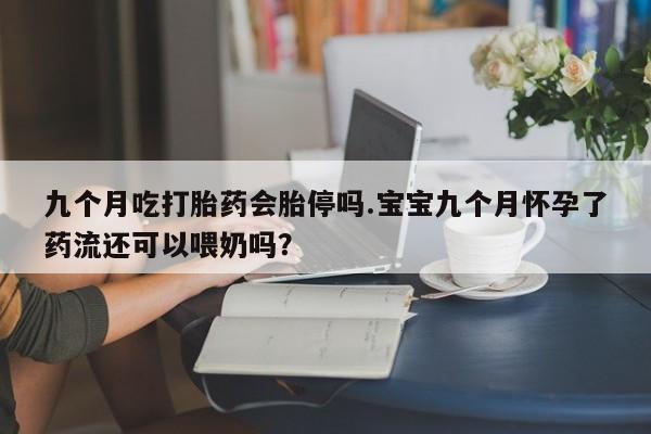 意外怀孕怎么买流产药九个月吃打胎药会胎停吗.宝宝九个月怀孕了药流还可以喂奶吗？