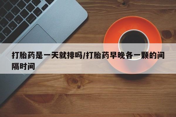 意外怀孕怎么买流产药打胎药是一天就排吗/打胎药早晚各一颗的间隔时间