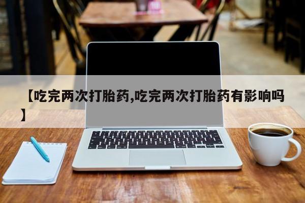 意外怀孕怎么买流产药【吃完两次打胎药,吃完两次打胎药有影响吗】