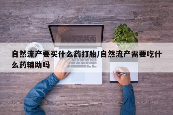意外怀孕怎么买流产药自然流产要买什么药打胎/自然流产需要吃什么药辅助吗
