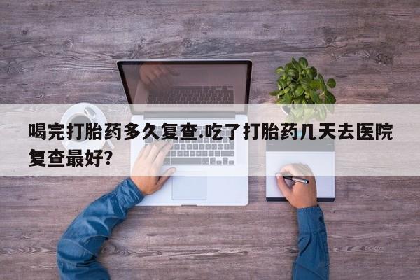 意外怀孕怎么买流产药喝完打胎药多久复查.吃了打胎药几天去医院复查最好？