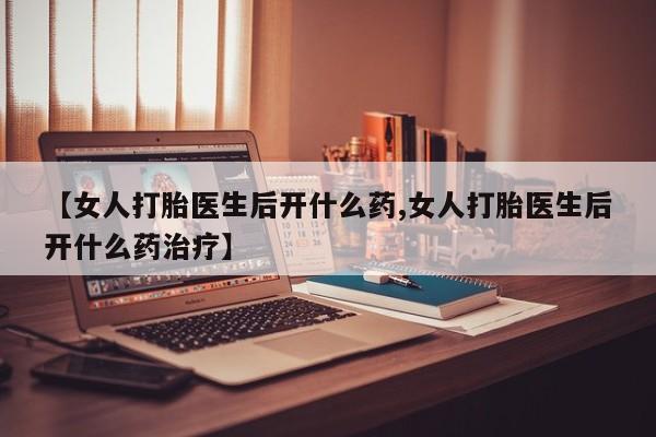意外怀孕怎么买流产药【女人打胎医生后开什么药,女人打胎医生后开什么药治疗】