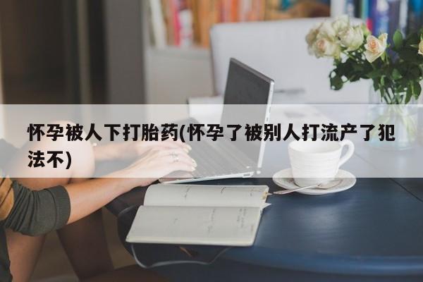 意外怀孕怎么买流产药怀孕被人下打胎药(怀孕了被别人打流产了犯法不)