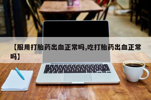 意外怀孕怎么买流产药【服用打胎药出血正常吗,吃打胎药出血正常吗】