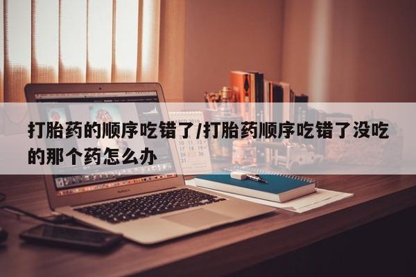 意外怀孕怎么买流产药打胎药的顺序吃错了/打胎药顺序吃错了没吃的那个药怎么办