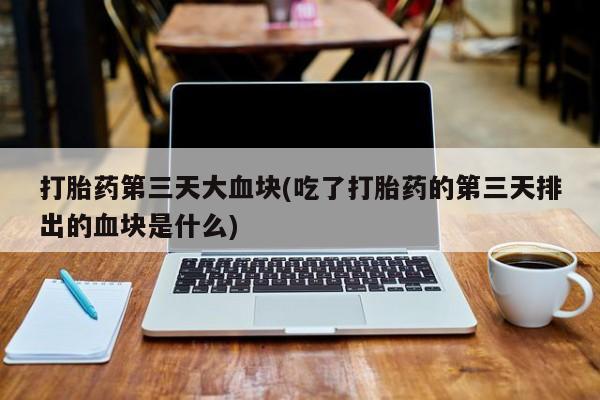 意外怀孕怎么买流产药打胎药第三天大血块(吃了打胎药的第三天排出的血块是什么)