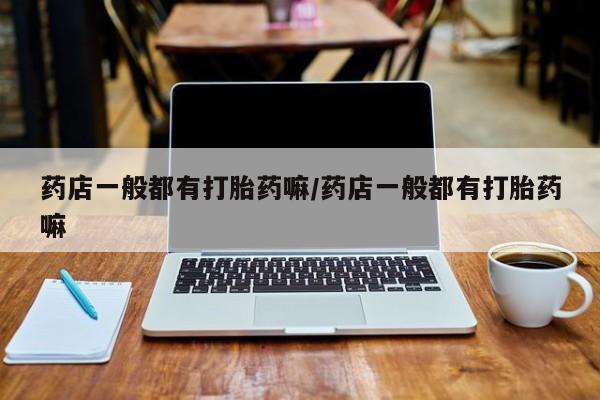 意外怀孕怎么买流产药药店一般都有打胎药嘛/药店一般都有打胎药嘛