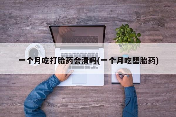意外怀孕怎么买流产药一个月吃打胎药会清吗(一个月吃堕胎药)