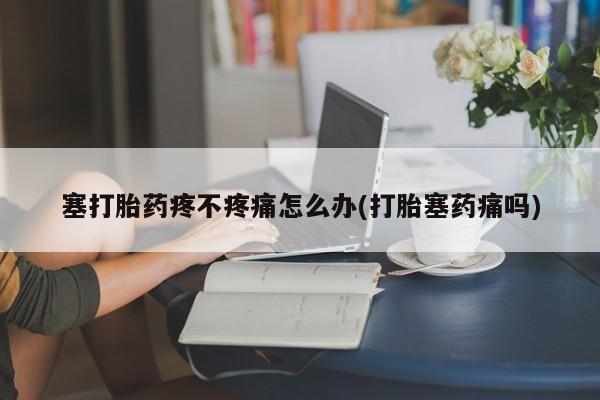 意外怀孕怎么买流产药塞打胎药疼不疼痛怎么办(打胎塞药痛吗)