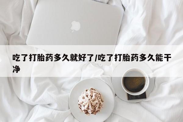 意外怀孕怎么买流产药吃了打胎药多久就好了/吃了打胎药多久能干净