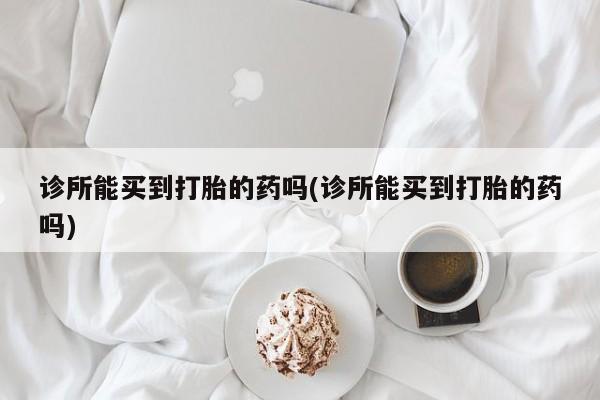 意外怀孕怎么买流产药诊所能买到打胎的药吗(诊所能买到打胎的药吗)