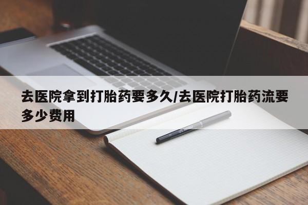 意外怀孕怎么买流产药去医院拿到打胎药要多久/去医院打胎药流要多少费用