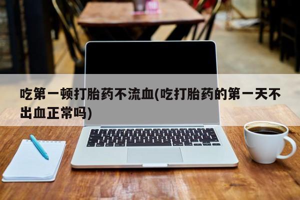 意外怀孕怎么买流产药吃第一顿打胎药不流血(吃打胎药的第一天不出血正常吗)