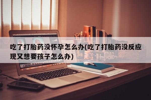 意外怀孕怎么买流产药吃了打胎药没怀孕怎么办(吃了打胎药没反应现又想要孩子怎么办)