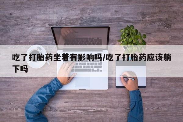 意外怀孕怎么买流产药吃了打胎药坐着有影响吗/吃了打胎药应该躺下吗