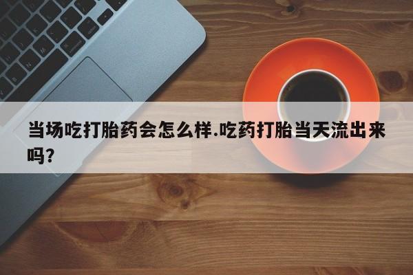 意外怀孕怎么买流产药当场吃打胎药会怎么样.吃药打胎当天流出来吗？