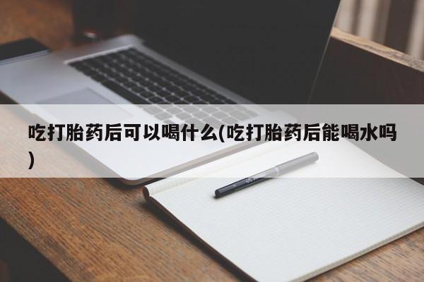 意外怀孕怎么买流产药吃打胎药后可以喝什么(吃打胎药后能喝水吗)