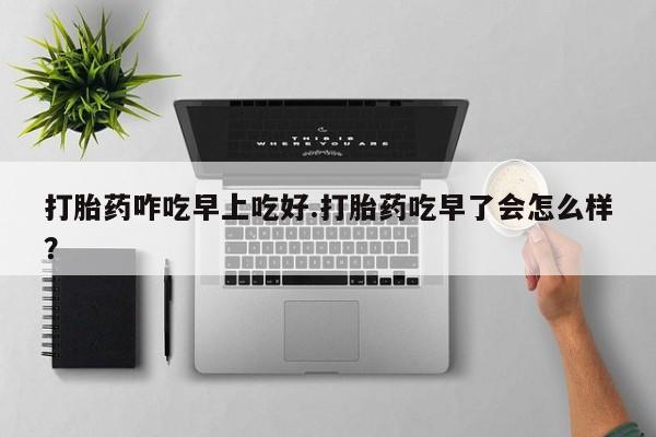 意外怀孕怎么买流产药打胎药咋吃早上吃好.打胎药吃早了会怎么样？