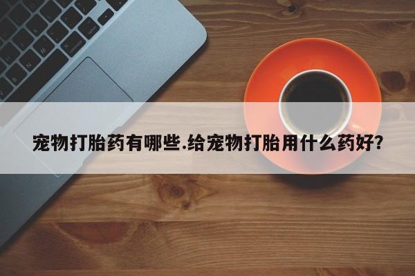 意外怀孕怎么买流产药宠物打胎药有哪些.给宠物打胎用什么药好？