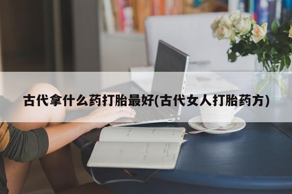 意外怀孕怎么买流产药古代拿什么药打胎最好(古代女人打胎药方)