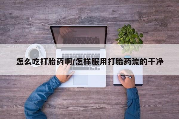 意外怀孕怎么买流产药怎么吃打胎药啊/怎样服用打胎药流的干净