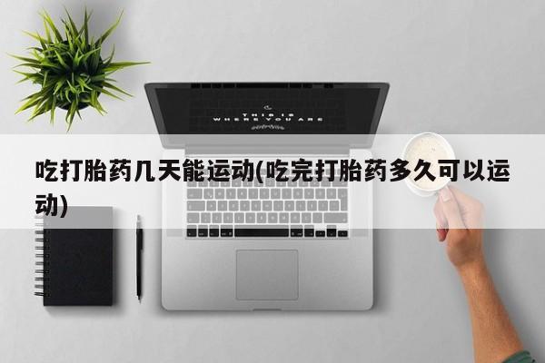 意外怀孕怎么买流产药吃打胎药几天能运动(吃完打胎药多久可以运动)